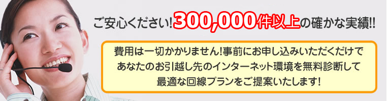 ご安心ください。費用は一切かかりません！事前にお申込みいただくだけで、あなたのお引越し先のインターネット環境を無料診断して最適な回線プランをご提案いたします！